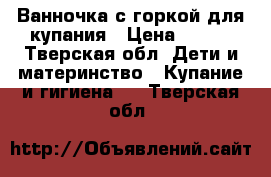 Ванночка с горкой для купания › Цена ­ 100 - Тверская обл. Дети и материнство » Купание и гигиена   . Тверская обл.